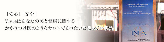 「安心」「安全」Vivreはあなたの美と健康に関するかかりつけ医のようなサロンでありたいと思っています。